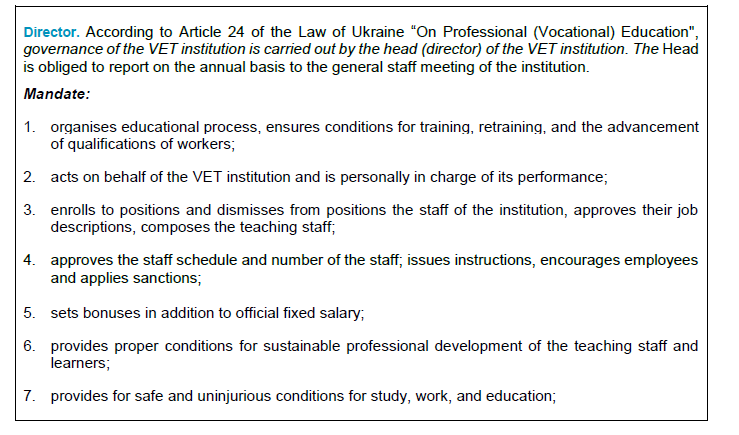  Director. According to Article 24 of the Law of Ukraine “On Professional (Vocational) Education", governance of the VET institution is carried out by the head (director) of the VET institution. The Head is obliged to report on the annual basis to the general staff meeting of the institution.   Mandate: 1.	organises educational process, ensures conditions for training, retraining, and the advancement of qualifications of workers; 2.	acts on behalf of the VET institution and is personally in charge of its performance; 3.	enrolls to positions and dismisses from positions the staff of the institution, approves their job descriptions, composes the teaching staff; 4.	approves the staff schedule and number of the staff; issues instructions, encourages employees and applies sanctions;  5.	sets bonuses in addition to official fixed salary; 6.	provides proper conditions for sustainable professional development of the teaching staff and learners; 7.	provides for safe and uninjurious conditions for study, work, and education; 8.	along with employers, provides learners during their WBT in companies with the special outfits and personal protective equipment; 9.	creates inclusive groups (on the grounds of a written request from a person with special educational needs, the persons’ parents or lawful representatives). Pedagogical council is a key collegial governance body of the VET institution with an advisory role. It is established according to Article 27 of the Law of Ukraine “On education”. The Council identifies key areas and activities, specific forms of work for the teaching staff and makes decisions on key crucial aspects of VET institution operations. Decisions are made by means of voting (at least 2/3 of votes). Meetings of the Pedagogical council are to be held at least once in two months. Director is the head of the pedagogical council. The composition of the pedagogical council is approved by Director’s order. 